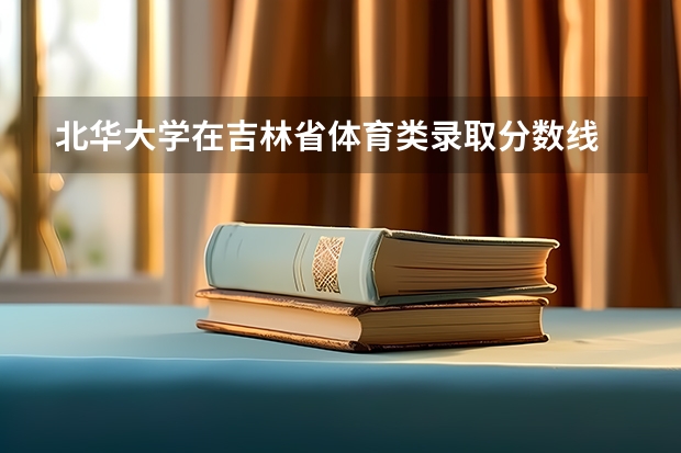 北华大学在吉林省体育类录取分数线 北华大学22年分数线