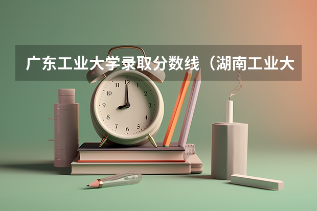 广东工业大学录取分数线（湖南工业大学成考录取线）