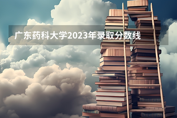 广东药科大学2023年录取分数线 广东医科大学分数线2023