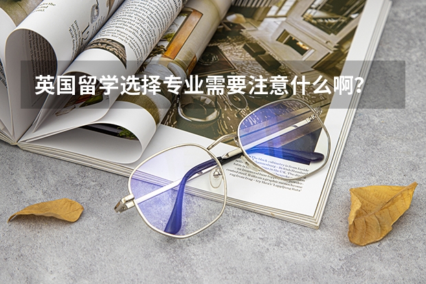 英国留学选择专业需要注意什么啊?