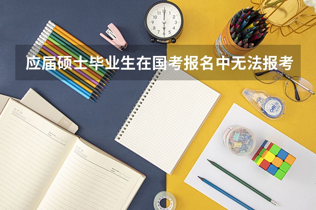 应届硕士毕业生在国考报名中无法报考仅限本科的职位对吗？这样再加上专业限制怎么研究生能报的职位少得可