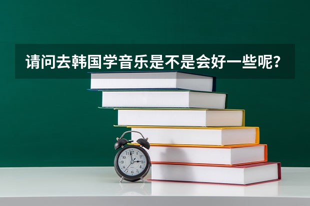 请问去韩国学音乐是不是会好一些呢？韩国留学本科。