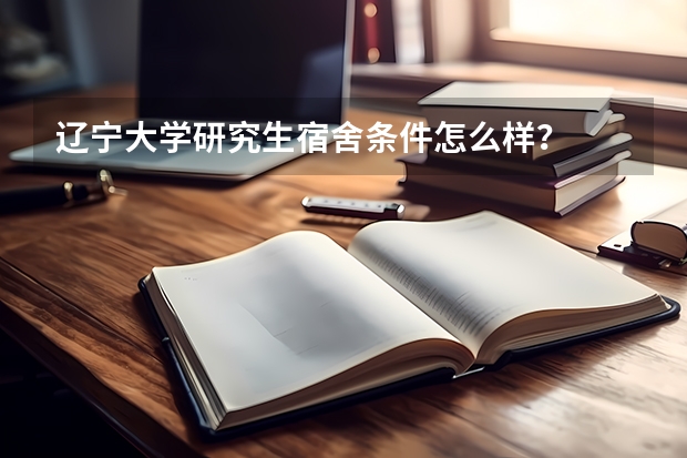 辽宁大学研究生宿舍条件怎么样？