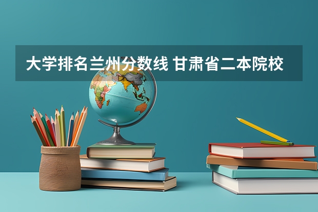大学排名兰州分数线 甘肃省二本院校排名及分数线