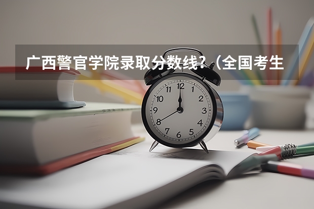 广西警官学院录取分数线?(全国考生人数排名)