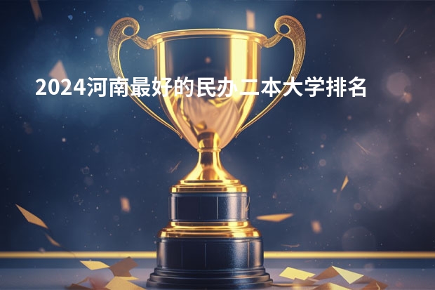 2024河南最好的民办二本大学排名 哪些大学值得报考