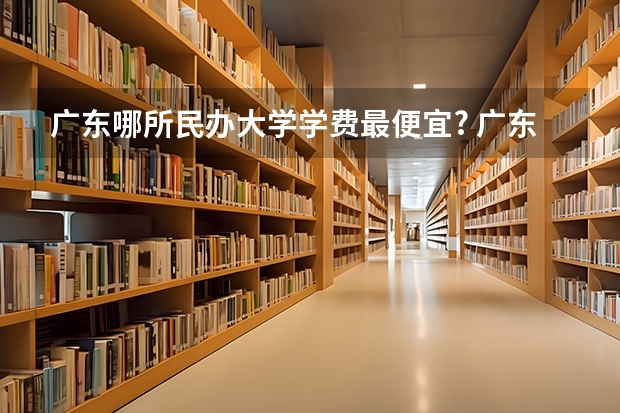 广东哪所民办大学学费最便宜? 广东民办二本大学学费