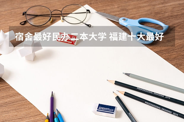 宿舍最好民办二本大学 福建十大最好的民办二本大学