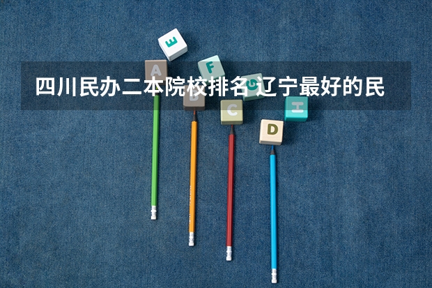 四川民办二本院校排名 辽宁最好的民办二本