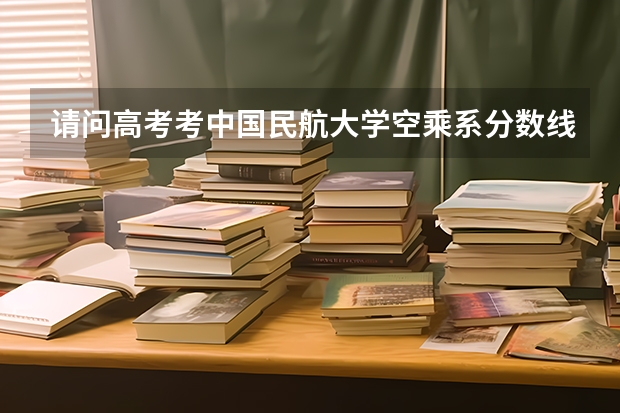 请问高考考中国民航大学空乘系分数线是多少 需要面试吗 在哪里面试 程序怎么样