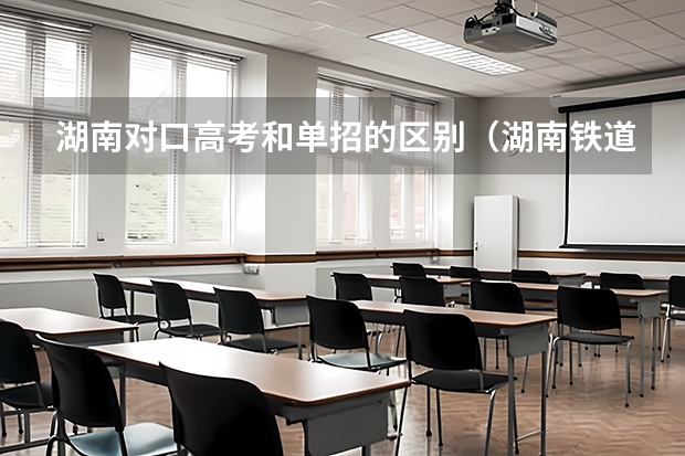 湖南对口高考和单招的区别（湖南铁道职业技术学院是怎样单招录取的）