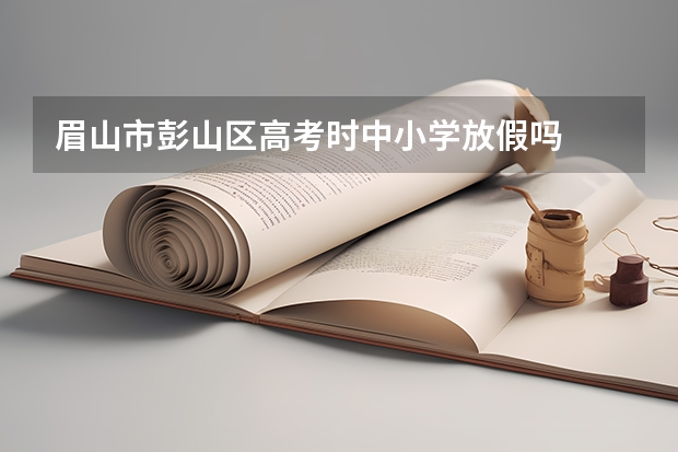 眉山市彭山区高考时中小学放假吗