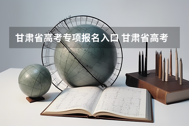 甘肃省高考专项报名入口 甘肃省高考填报志愿时间