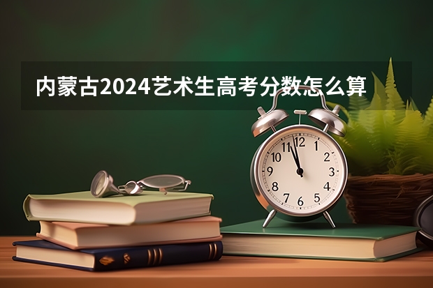 内蒙古2024艺术生高考分数怎么算