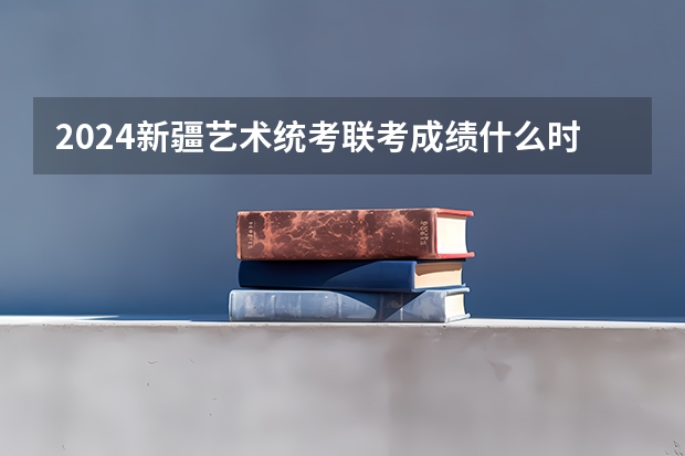 2024新疆艺术统考/联考成绩什么时候出来