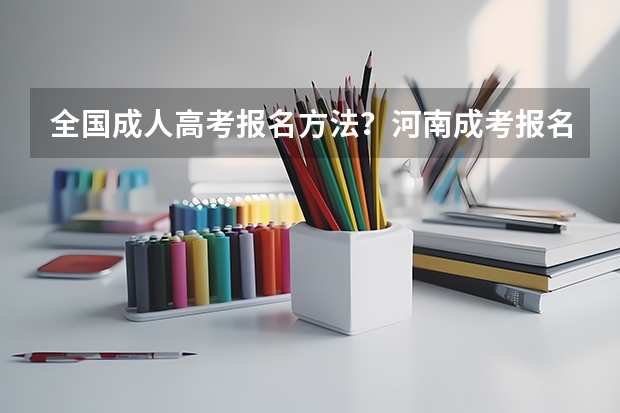 全国成人高考报名方法？河南成考报名入口官网？ 河南成人高考报名考试时间安排